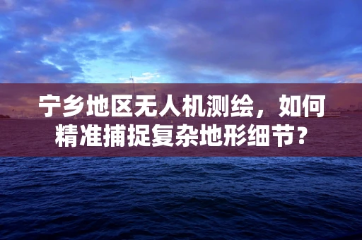 宁乡地区无人机测绘，如何精准捕捉复杂地形细节？