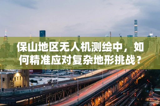 保山地区无人机测绘中，如何精准应对复杂地形挑战？