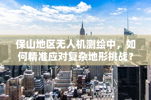 保山地区无人机测绘中，如何精准应对复杂地形挑战？