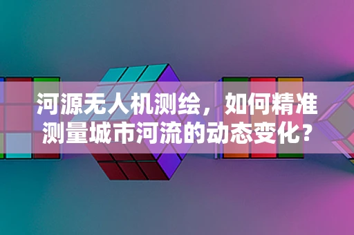 河源无人机测绘，如何精准测量城市河流的动态变化？