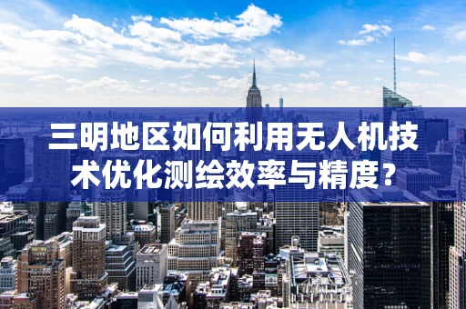 三明地区如何利用无人机技术优化测绘效率与精度？