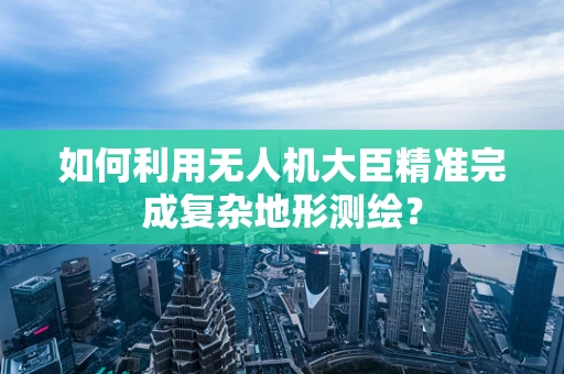 如何利用无人机大臣精准完成复杂地形测绘？