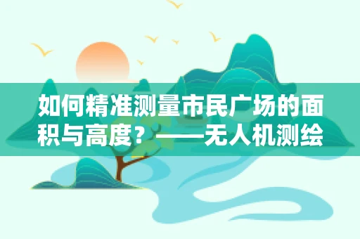 如何精准测量市民广场的面积与高度？——无人机测绘技术的挑战与解决方案