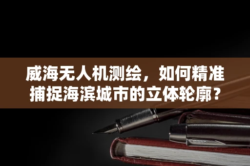 威海无人机测绘，如何精准捕捉海滨城市的立体轮廓？