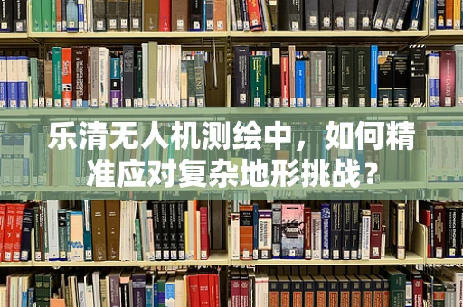 乐清无人机测绘中，如何精准应对复杂地形挑战？