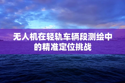 无人机在轻轨车辆段测绘中的精准定位挑战