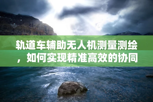 轨道车辅助无人机测量测绘，如何实现精准高效的协同作业？