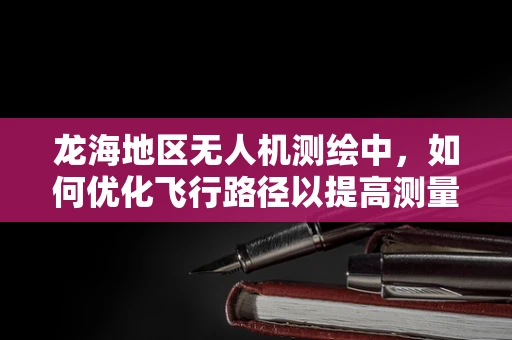 龙海地区无人机测绘中，如何优化飞行路径以提高测量精度？