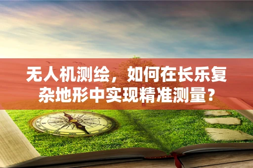 无人机测绘，如何在长乐复杂地形中实现精准测量？