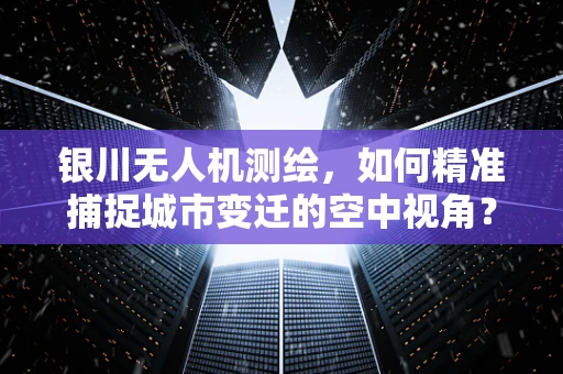 银川无人机测绘，如何精准捕捉城市变迁的空中视角？