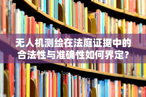 无人机测绘在法庭证据中的合法性与准确性如何界定？