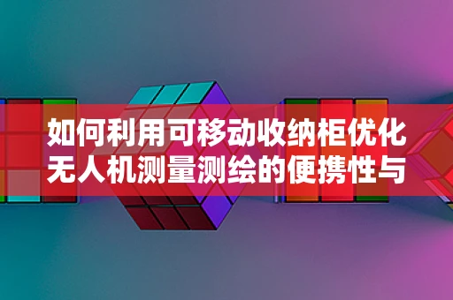 如何利用可移动收纳柜优化无人机测量测绘的便携性与安全性？