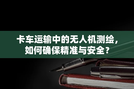 卡车运输中的无人机测绘，如何确保精准与安全？