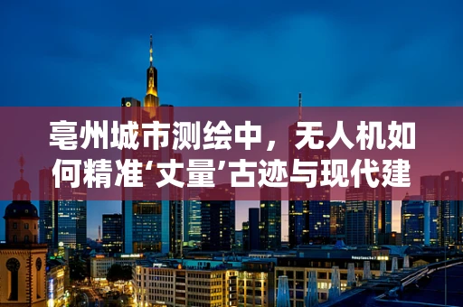 亳州城市测绘中，无人机如何精准‘丈量’古迹与现代建筑？