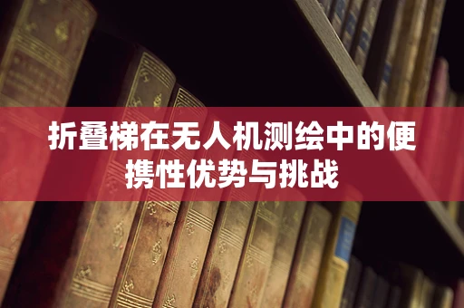 折叠梯在无人机测绘中的便携性优势与挑战