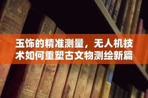 玉饰的精准测量，无人机技术如何重塑古文物测绘新篇章？