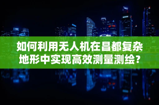 如何利用无人机在昌都复杂地形中实现高效测量测绘？