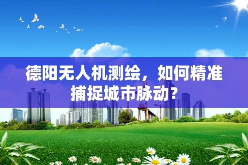 德阳无人机测绘，如何精准捕捉城市脉动？