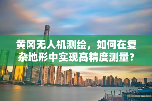 黄冈无人机测绘，如何在复杂地形中实现高精度测量？