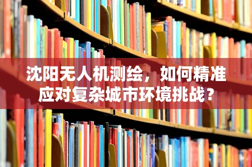 沈阳无人机测绘，如何精准应对复杂城市环境挑战？