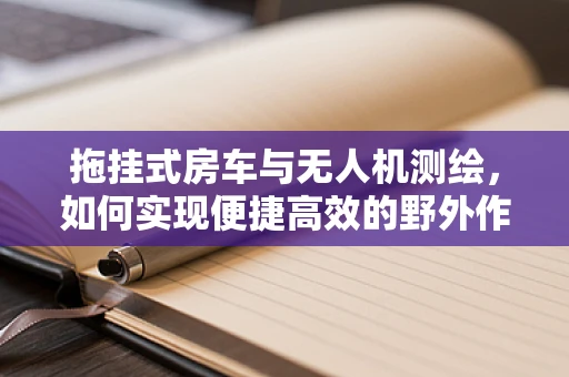 拖挂式房车与无人机测绘，如何实现便捷高效的野外作业？