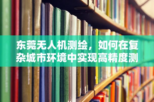 东莞无人机测绘，如何在复杂城市环境中实现高精度测量？