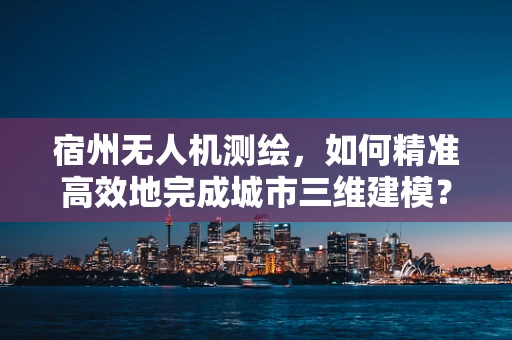 宿州无人机测绘，如何精准高效地完成城市三维建模？