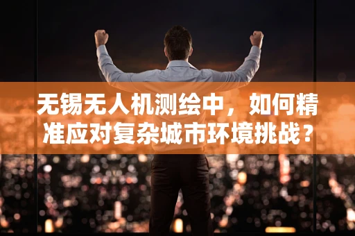 无锡无人机测绘中，如何精准应对复杂城市环境挑战？