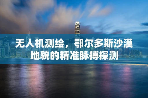 无人机测绘，鄂尔多斯沙漠地貌的精准脉搏探测