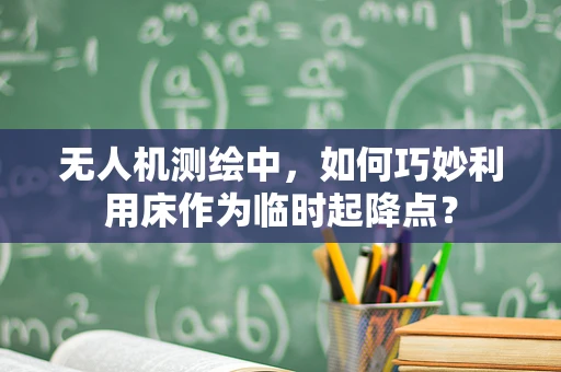 无人机测绘中，如何巧妙利用床作为临时起降点？