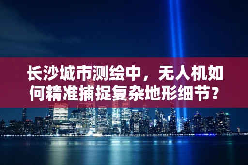 长沙城市测绘中，无人机如何精准捕捉复杂地形细节？