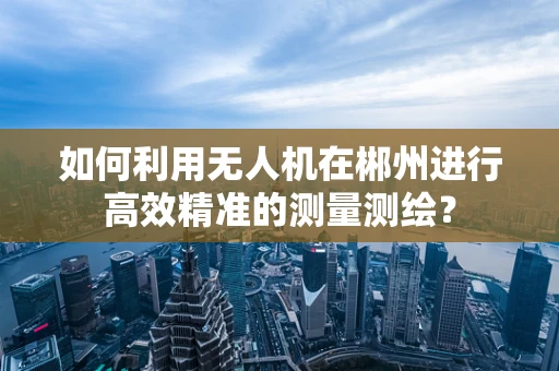 如何利用无人机在郴州进行高效精准的测量测绘？