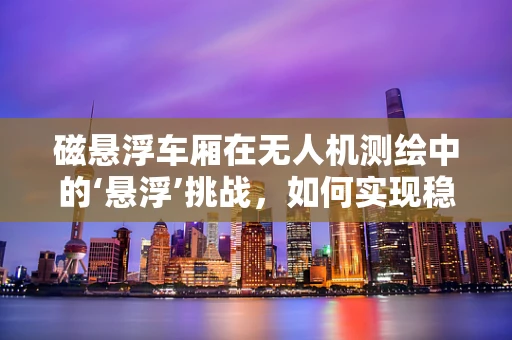 磁悬浮车厢在无人机测绘中的‘悬浮’挑战，如何实现稳定与精准？