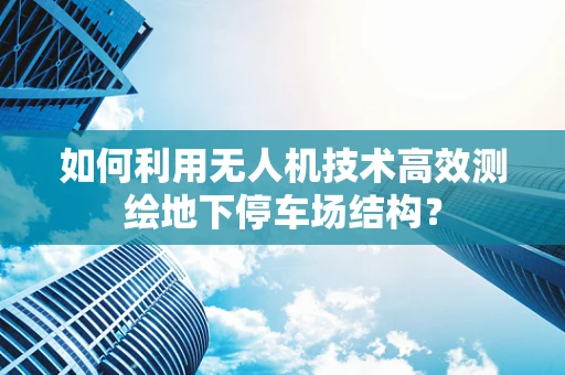 如何利用无人机技术高效测绘地下停车场结构？