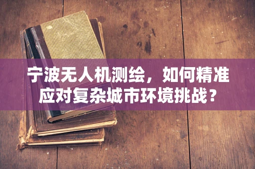 宁波无人机测绘，如何精准应对复杂城市环境挑战？