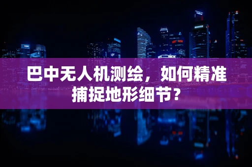 巴中无人机测绘，如何精准捕捉地形细节？