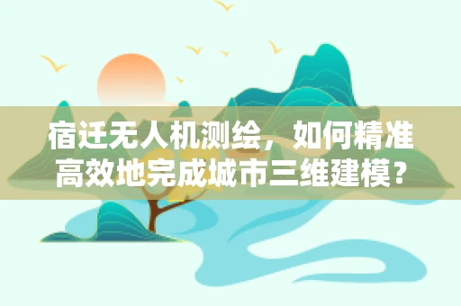 宿迁无人机测绘，如何精准高效地完成城市三维建模？