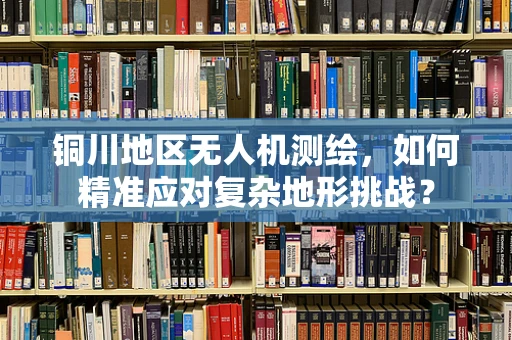 铜川地区无人机测绘，如何精准应对复杂地形挑战？