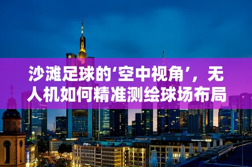 沙滩足球的‘空中视角’，无人机如何精准测绘球场布局？