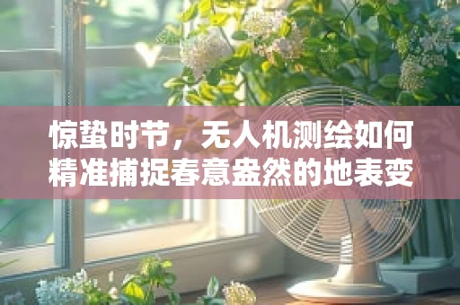 惊蛰时节，无人机测绘如何精准捕捉春意盎然的地表变化？