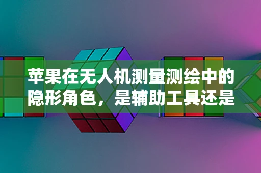 苹果在无人机测量测绘中的隐形角色，是辅助工具还是技术突破？