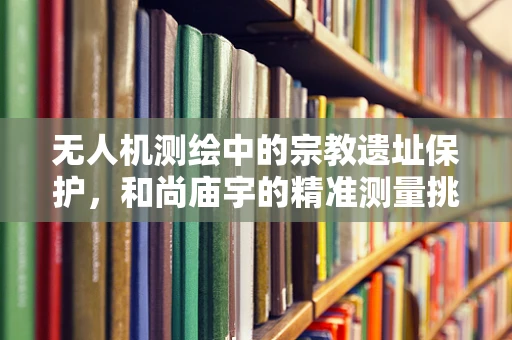 无人机测绘中的宗教遗址保护，和尚庙宇的精准测量挑战