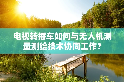 电视转播车如何与无人机测量测绘技术协同工作？