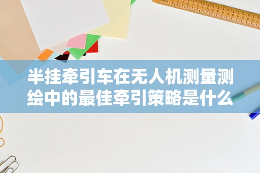 半挂牵引车在无人机测量测绘中的最佳牵引策略是什么？