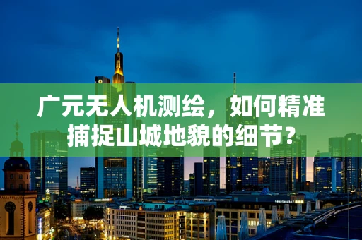 广元无人机测绘，如何精准捕捉山城地貌的细节？