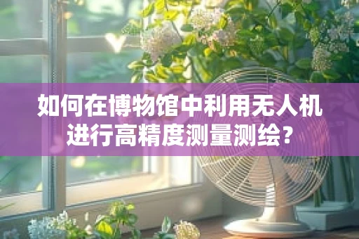 如何在博物馆中利用无人机进行高精度测量测绘？