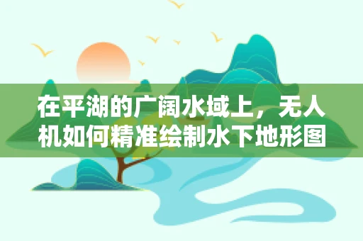 在平湖的广阔水域上，无人机如何精准绘制水下地形图？