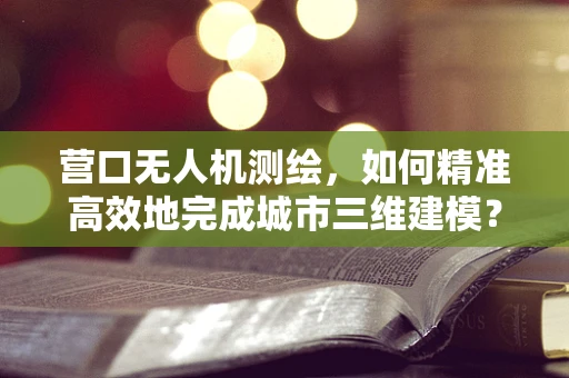 营口无人机测绘，如何精准高效地完成城市三维建模？