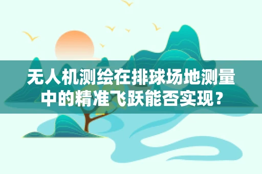 无人机测绘在排球场地测量中的精准飞跃能否实现？