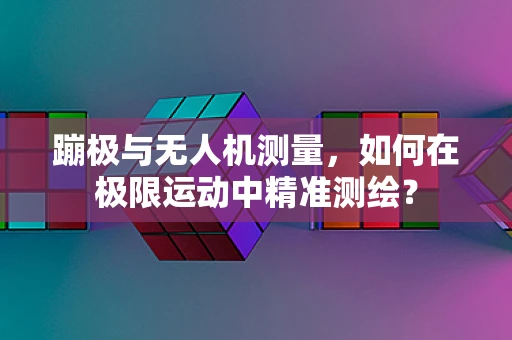 蹦极与无人机测量，如何在极限运动中精准测绘？